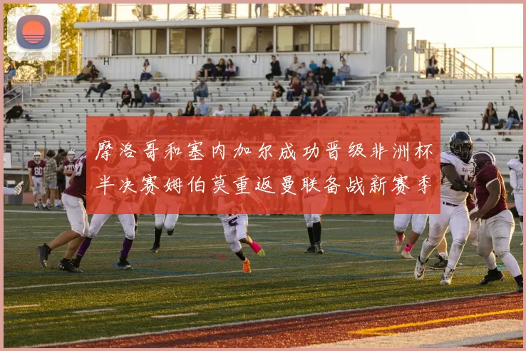 摩洛哥和塞内加尔成功晋级非洲杯半决赛姆伯莫重返曼联备战新赛季