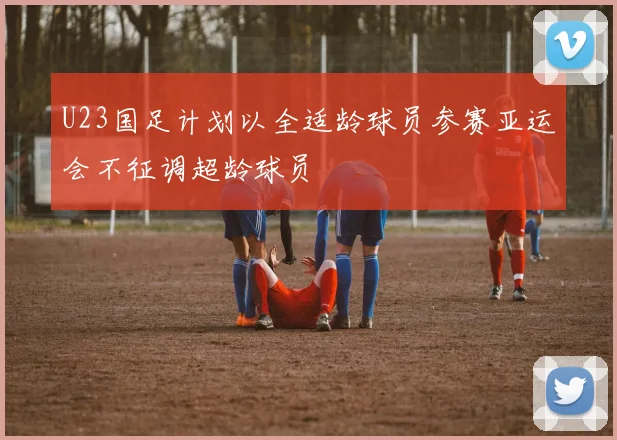 U23国足计划以全适龄球员参赛亚运会不征调超龄球员