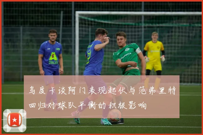 乌度卡谈阿门表现起伏与范弗里特回归对球队平衡的积极影响