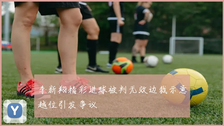 李新翔精彩进球被判无效边裁示意越位引发争议