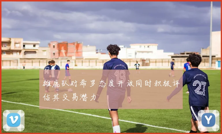 雄鹿队对希罗态度开放同时积极评估其交易潜力