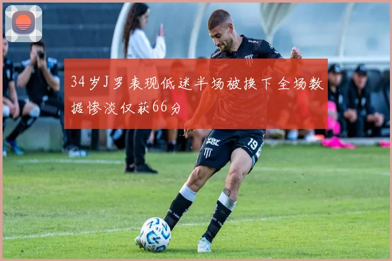 34岁J罗表现低迷半场被换下全场数据惨淡仅获66分