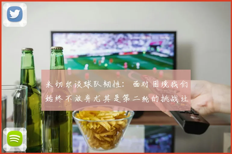 米切尔谈球队韧性：面对困境我们始终不放弃尤其是第二轮的挑战让人印象深刻
