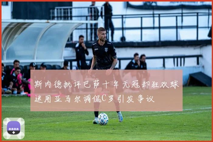 斯内德批评巴萨十年无冠却狂欢球迷用亚马尔调侃C罗引发争议