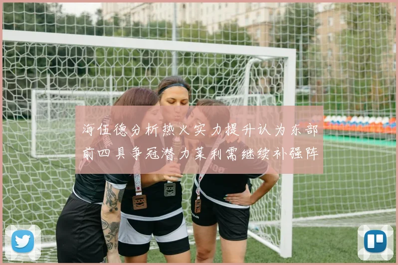 海伍德分析热火实力提升认为东部前四具争冠潜力莱利需继续补强阵容