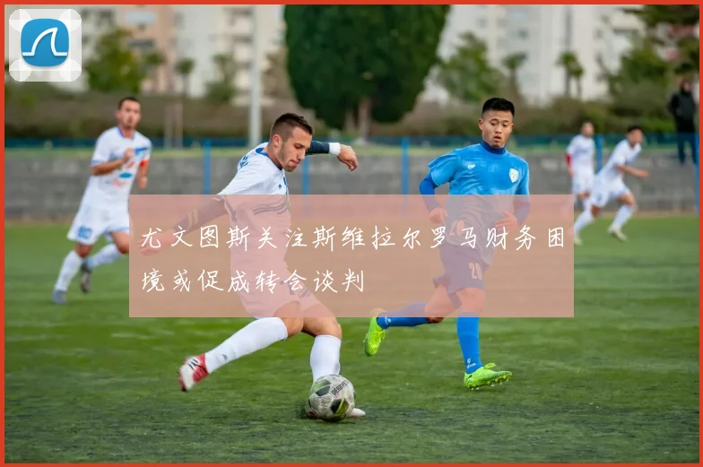 尤文图斯关注斯维拉尔罗马财务困境或促成转会谈判