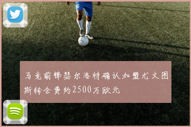 马竞前锋瑟尔洛特确认加盟尤文图斯转会费约2500万欧元