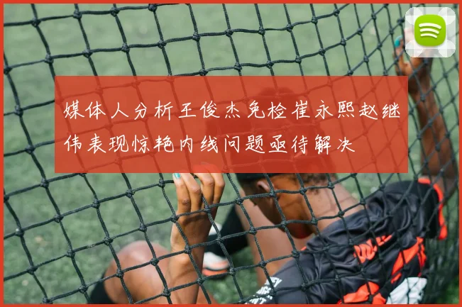 媒体人分析王俊杰免检崔永熙赵继伟表现惊艳内线问题亟待解决