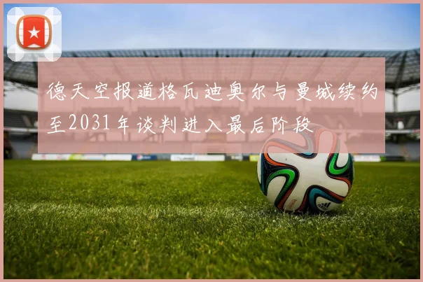 德天空报道格瓦迪奥尔与曼城续约至2031年谈判进入最后阶段